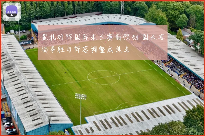 蒙扎对阵国际米兰赛前预测 国米客场争胜与阵容调整成焦点