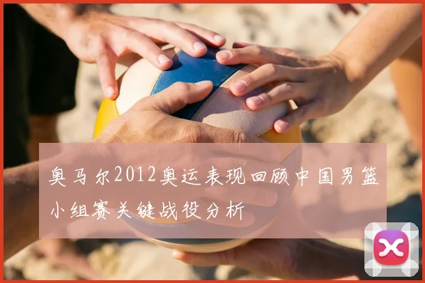 奥马尔2012奥运表现回顾中国男篮小组赛关键战役分析