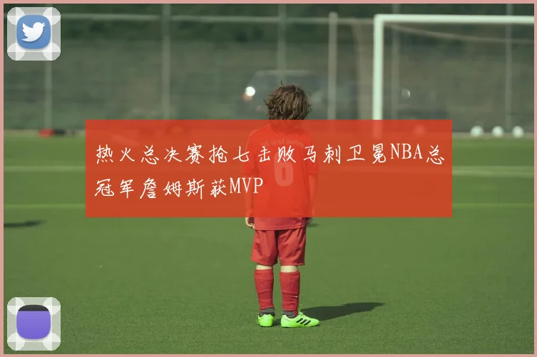 热火总决赛抢七击败马刺卫冕NBA总冠军詹姆斯获MVP