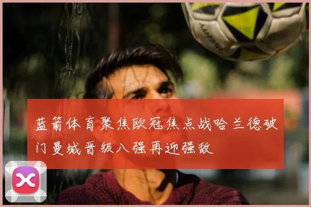 蓝箭体育聚焦欧冠焦点战哈兰德破门曼城晋级八强再迎强敌