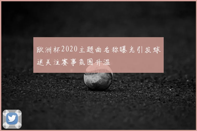 欧洲杯2020主题曲名称曝光引发球迷关注赛事氛围升温