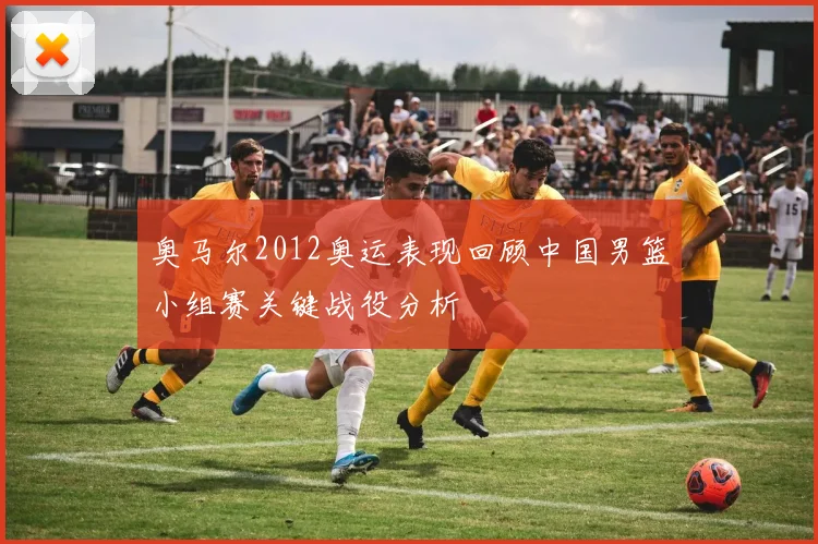 奥马尔2012奥运表现回顾中国男篮小组赛关键战役分析