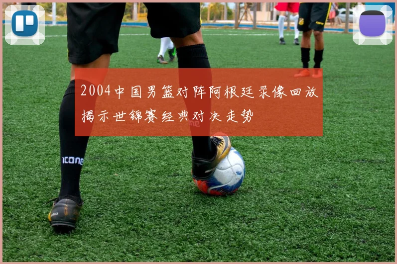 2004中国男篮对阵阿根廷录像回放揭示世锦赛经典对决走势