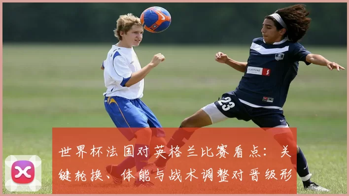 世界杯法国对英格兰比赛看点:关键轮换、体能与战术调整对晋级形势影响