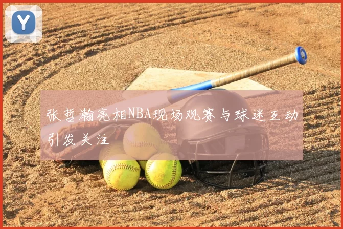 张哲瀚亮相NBA现场观赛与球迷互动引发关注