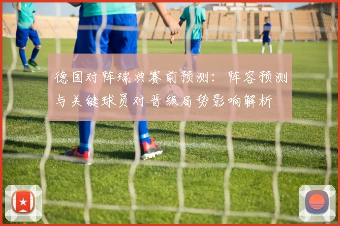 德国对阵瑞典赛前预测：阵容预测与关键球员对晋级局势影响解析