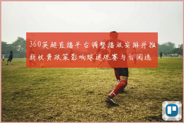 360英超直播平台调整播放安排并推新收费政策影响球迷观赛与订阅选择