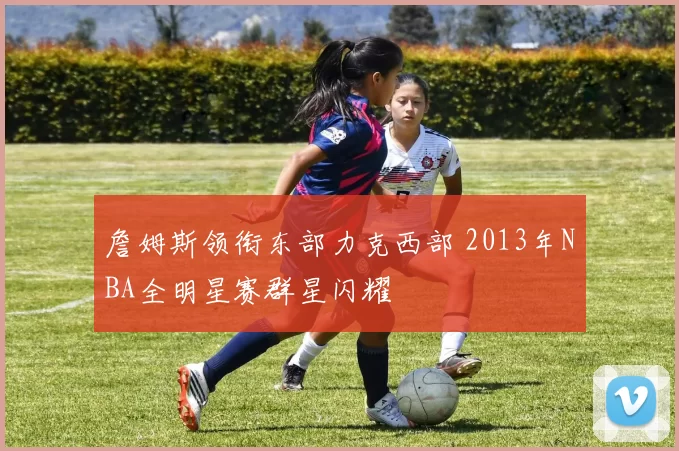 詹姆斯领衔东部力克西部 2013年NBA全明星赛群星闪耀