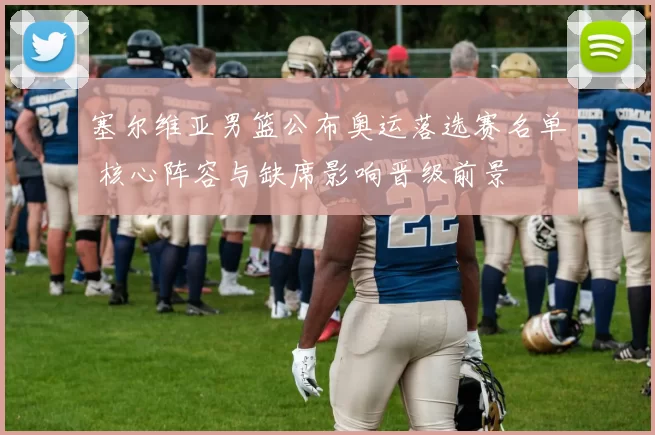 塞尔维亚男篮公布奥运落选赛名单 核心阵容与缺席影响晋级前景