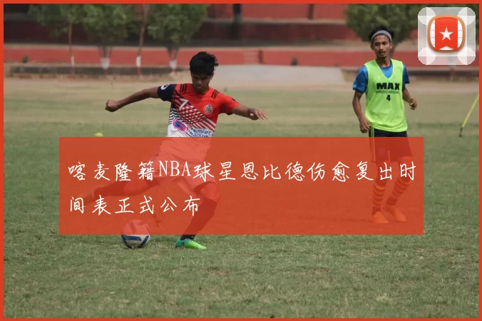 喀麦隆籍NBA球星恩比德伤愈复出时间表正式公布