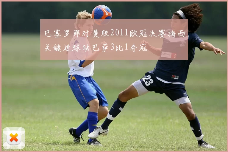 巴塞罗那对曼联2011欧冠决赛梅西关键进球助巴萨3比1夺冠