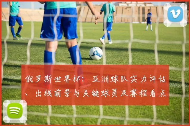 俄罗斯世界杯:亚洲球队实力评估、出线前景与关键球员及赛程看点