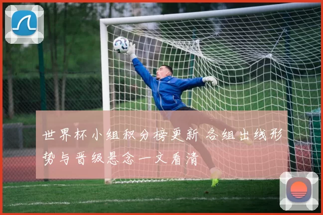世界杯小组积分榜更新 各组出线形势与晋级悬念一文看清