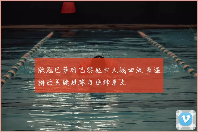 欧冠巴萨对巴黎经典大战回放 重温梅西关键进球与逆转看点