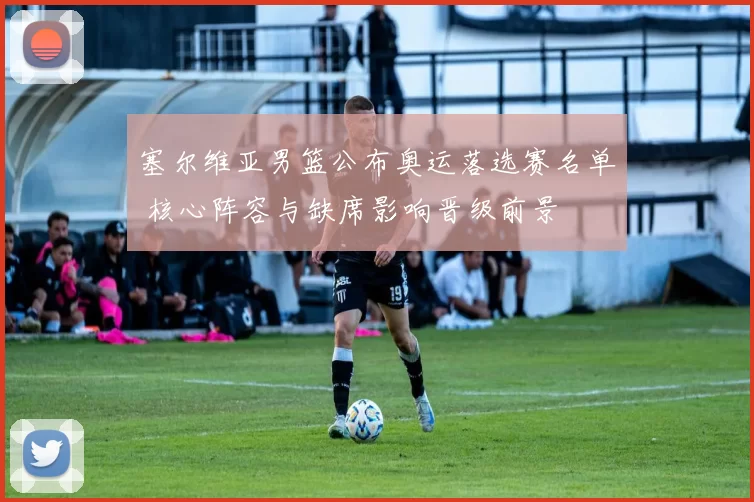 塞尔维亚男篮公布奥运落选赛名单 核心阵容与缺席影响晋级前景