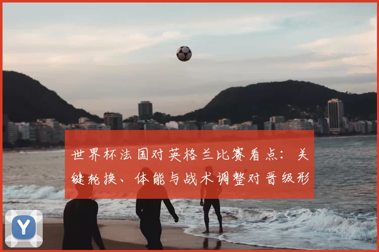 世界杯法国对英格兰比赛看点:关键轮换、体能与战术调整对晋级形势影响