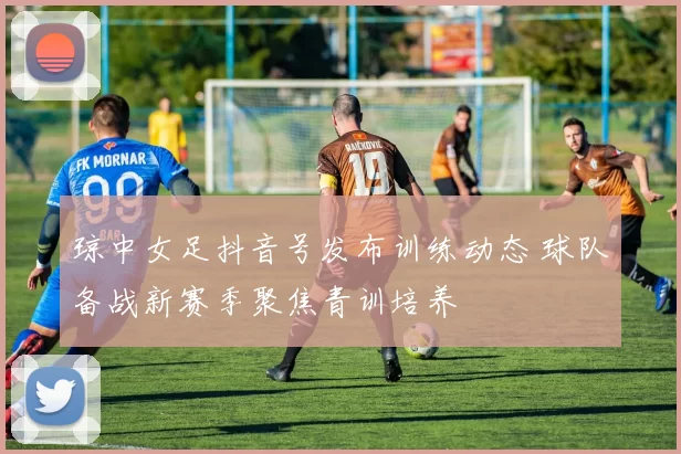 琼中女足抖音号发布训练动态 球队备战新赛季聚焦青训培养