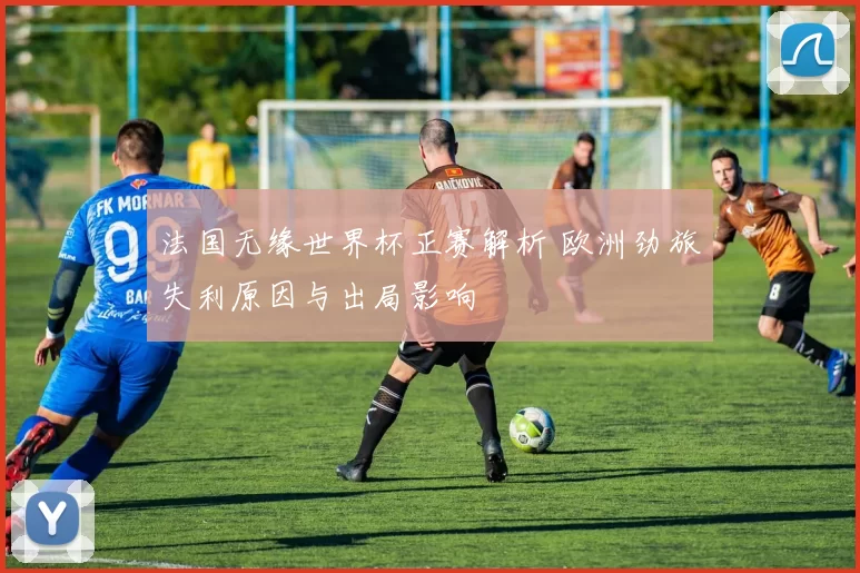 法国无缘世界杯正赛解析 欧洲劲旅失利原因与出局影响