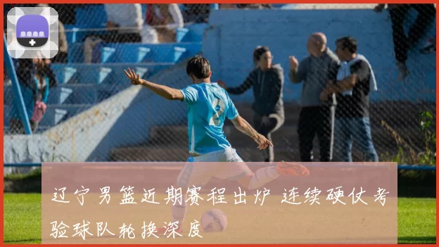 辽宁男篮近期赛程出炉 连续硬仗考验球队轮换深度