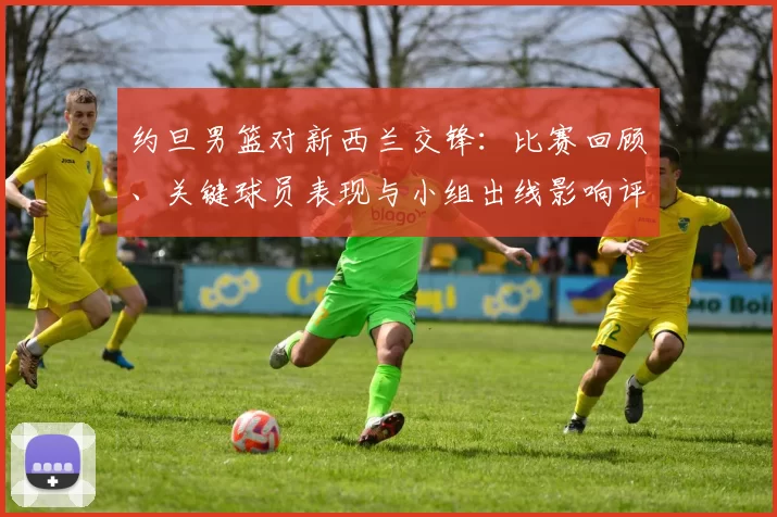 约旦男篮对新西兰交锋：比赛回顾、关键球员表现与小组出线影响评估