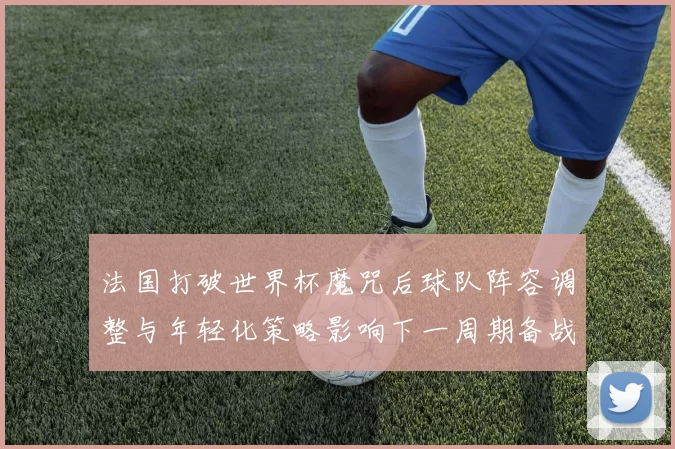 法国打破世界杯魔咒后球队阵容调整与年轻化策略影响下一周期备战
