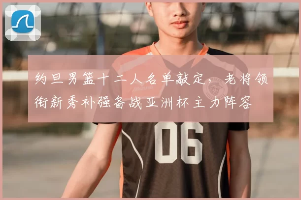 约旦男篮十二人名单敲定，老将领衔新秀补强备战亚洲杯主力阵容