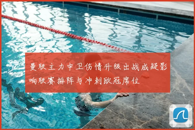 曼联主力中卫伤情升级出战成疑影响联赛排阵与冲刺欧冠席位