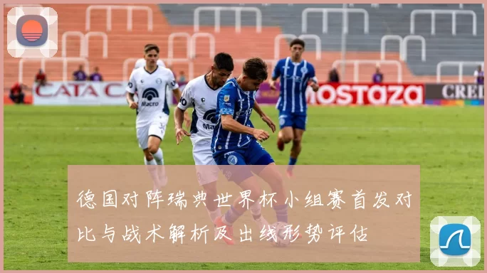 德国对阵瑞典世界杯小组赛首发对比与战术解析及出线形势评估