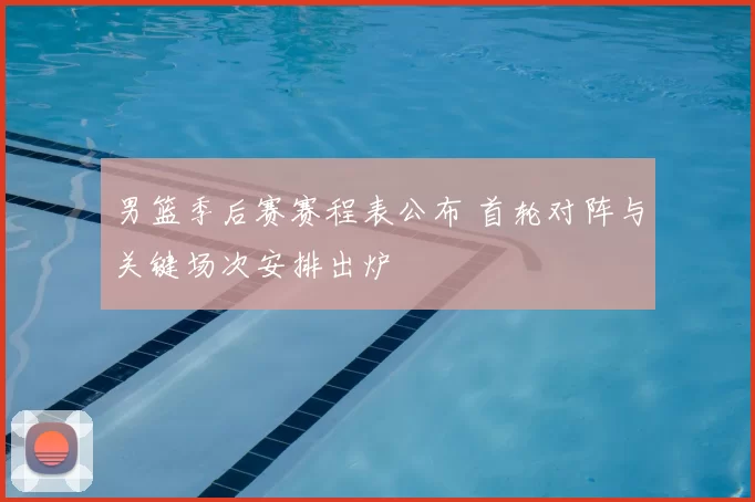 男篮季后赛赛程表公布 首轮对阵与关键场次安排出炉