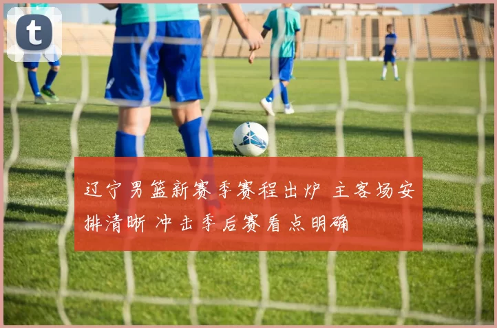 辽宁男篮新赛季赛程出炉 主客场安排清晰 冲击季后赛看点明确