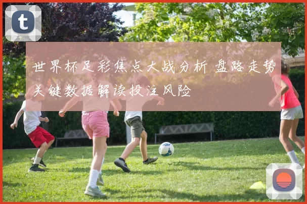 世界杯足彩焦点大战分析 盘路走势关键数据解读投注风险