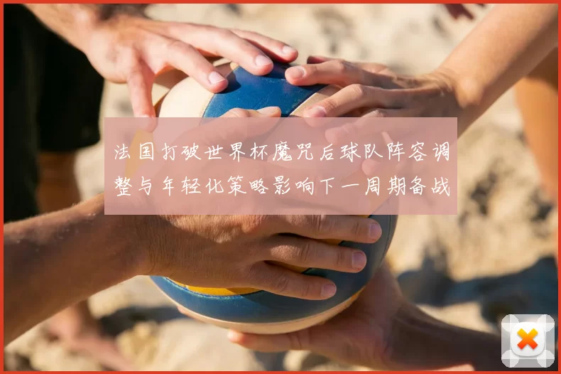 法国打破世界杯魔咒后球队阵容调整与年轻化策略影响下一周期备战