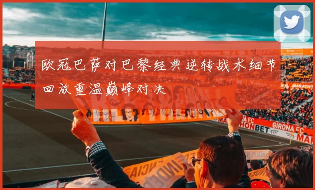 欧冠巴萨对巴黎经典逆转战术细节回放重温巅峰对决