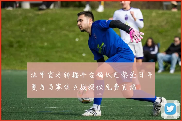 法甲官方转播平台确认巴黎圣日耳曼与马赛焦点战提供免费直播