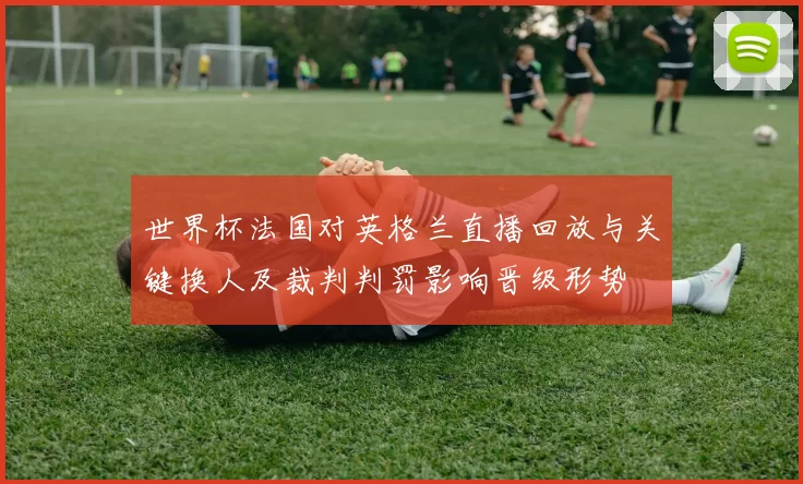 世界杯法国对英格兰直播回放与关键换人及裁判判罚影响晋级形势