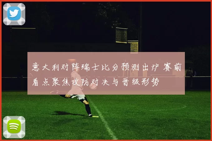意大利对阵瑞士比分预测出炉 赛前看点聚焦攻防对决与晋级形势